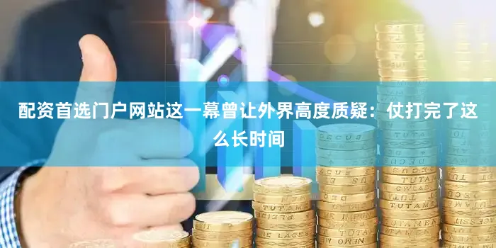 配资首选门户网站这一幕曾让外界高度质疑：仗打完了这么长时间
