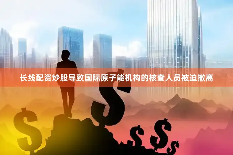 长线配资炒股导致国际原子能机构的核查人员被迫撤离