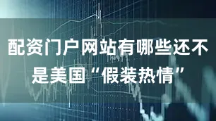 配资门户网站有哪些还不是美国“假装热情”